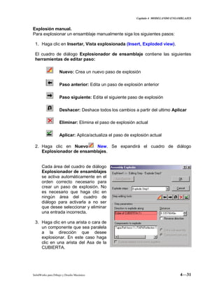 Capitulo 4 MODELANDO ENSAMBLAJES
SolidWorks para Dibujo y Diseño Mecánico 4—31
Explosión manual.
Para explosionar un ensamblaje manualmente siga los siguientes pasos:
1. Haga clic en Insertar, Vista explosionada (Insert, Exploded view).
El cuadro de diálogo Explosionador de ensamblaje contiene las siguientes
herramientas de editar paso:
Nuevo: Crea un nuevo paso de explosión
Paso anterior: Edita un paso de explosión anterior
Paso siguiente: Edita el siguiente paso de explosión
Deshacer: Deshace todos los cambios a partir del ultimo Aplicar
Eliminar: Elimina el paso de explosión actual
Aplicar: Aplica/actualiza el paso de explosión actual
2. Haga clic en Nuevo New. Se expandirá el cuadro de diálogo
Explosionador de ensamblajes.
Cada área del cuadro de diálogo
Explosionador de ensamblajes
se activa automáticamente en el
orden correcto necesario para
crear un paso de explosión. No
es necesario que haga clic en
ningún área del cuadro de
diálogo para activarla a no ser
que desee seleccionar y eliminar
una entrada incorrecta.
3. Haga clic en una arista o cara de
un componente que sea paralela
a la dirección que desee
explosionar. En este caso haga
clic en una arista del Asa de la
CUBIERTA.
 