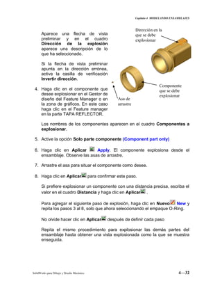Capitulo 4 MODELANDO ENSAMBLAJES
SolidWorks para Dibujo y Diseño Mecánico 4—32
Aparece una flecha de vista
preliminar y en el cuadro
Dirección de la explosión
aparece una descripción de lo
que ha seleccionado.
Si la flecha de vista preliminar
apunta en la dirección errónea,
active la casilla de verificación
Invertir dirección.
4. Haga clic en el componente que
desee explosionar en el Gestor de
diseño del Feature Manager o en
la zona de gráficos. En este caso
haga clic en el Feature manager
en la parte TAPA REFLECTOR.
Los nombres de los componentes aparecen en el cuadro Componentes a
explosionar.
5. Active la opción Solo parte componente (Component part only)
6. Haga clic en Aplicar Apply. El componente explosiona desde el
ensamblaje. Observe las asas de arrastre.
7. Arrastre el asa para situar el componente como desee.
8. Haga clic en Aplicar para confirmar este paso.
Si prefiere explosionar un componente con una distancia precisa, escriba el
valor en el cuadro Distancia y haga clic en Aplicar .
Para agregar el siguiente paso de explosión, haga clic en Nuevo New y
repita los pasos 3 al 8, solo que ahora seleccionando el empaque O-Ring.
No olvide hacer clic en Aplicar después de definir cada paso
Repita el mismo procedimiento para explosionar las demás partes del
ensamblaje hasta obtener una vista explosionada como la que se muestra
enseguida.
Dirección en la
que se debe
explosionar
Asa de
arrastre
Componente
que se debe
explosionar
 