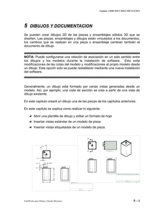 Capitulo 5 DIBUJOS Y DOCUMENTACION
SolidWorks para Dibujo y Diseño Mecánico 5—1
55 DIBUJOS Y DOCUMENTACION
Se pueden crear dibujos 2D de las piezas y ensamblajes sólidos 3D que se
diseñen. Las piezas, ensamblajes y dibujos están vinculados a los documentos;
los cambios que se realizan en una pieza o ensamblaje cambian también el
documento de dibujo.
NOTA: Puede configurarse una relación de asociación en un solo sentido entre
los dibujos y los modelos durante la instalación de software. Esto evita
modificaciones de las cotas del modelo y modificaciones al propio modelo desde
un dibujo. Esta opción solo se puede restablecer mediante una nueva instalación
del software.
Generalmente, un dibujo está formado por varias vistas generadas desde un
modelo. Así, por ejemplo, una vista de sección se crea a partir de una vista de
dibujo existente.
En este capitulo creará un dibujo una de las piezas de los capítulos anteriores.
En este capitulo se explica como realizar lo siguiente:
Abrir una plantilla de dibujo y editar un formato de hoja
Insertar vistas estándar de un modelo de pieza
Insertar vistas etiquetadas de un modelo de pieza.
 