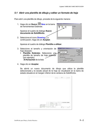 Capitulo 5 DIBUJOS Y DOCUMENTACION
SolidWorks para Dibujo y Diseño Mecánico 5—2
5.1 Abrir una plantilla de dibujo y editar un formato de hoja
Para abrir una plantilla de dibujo, proceda de la siguiente manera:
1. Haga clic en Nuevo New en la barra
de herramientas Estándar.
Aparece el cuadro de dialogo Nuevo
documento de SolidWorks.
2. Seleccione el icono Drawing y, a
continuación, haga clic en Aceptar.
Aparece el cuadro de diálogo Plantilla a utilizar.
3. Seleccione el tamaño y orientación de
hoja deseado:
 Plantilla Estándar. Seleccione una
plantilla de tamaño de hoja estándar
(por ejemplo)
A-Horizontal de la lista
4. Haga clic en Aceptar.
Se abrirá un nuevo documento de dibujo que utiliza la plantilla
seleccionada y la escala actual de la hoja se visualizará en la barra de
estado situada en el margen inferior de la ventana de SolidWorks.
 