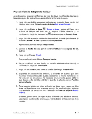 Capitulo 5 DIBUJOS Y DOCUMENTACION
SolidWorks para Dibujo y Diseño Mecánico 5—3
Preparar el formato de la plantilla de dibujo
A continuación, preparará el formato de hoja de dibujo modificando algunas de
las propiedades del texto y líneas, para obtener el formato deseado.
1. Haga clic con botón secundario del ratón en cualquier lugar dentro del
dibujo y seleccione Editar formato de hoja (Edit sheet format).
2. Haga clic en Zoom a Area Zoom to Area, aplique el Zoom para
acercar el bloque del titulo de la esquina inferior derecha y, a
continuación, haga clic de nuevo en para desactivar el Zoom a Area.
3. Haga clic con el botón secundario del ratón en la nota que contiene el
texto <COMPANY NAME> y seleccione Propiedades.
Aparece el cuadro de diálogo Propiedades.
4. Cambie el Texto de nota por el nombre Instituto Tecnológico de Cd.
Juárez.
5. Haga clic en Fuente (Font).
Aparece el cuadro de diálogo Escoger fuente.
6. Escoja como tipo de letra Arial y un tamaño adecuado al recuadro y, a
continuación, haga clic en Aceptar.
7. Haga clic en Aceptar para cerrar el cuadro de diálogo Propiedades.
8. Siguiendo el procedimiento anterior, y teniendo en cuenta que para
modificar líneas del recuadro puede proceder de la misma manera que lo
ha hecho en los croquis que ha trabajado anteriormente, puede editar lo
que desee en la plantilla estándar y guardar la plantilla como Plantilla
personalizada.
9. Para agregar objetos de otras aplicaciones, tales como mapas de bips
bmp. del logotipo de una empresa, escudo de una institución, texto de
nota estándar de un archivo, etc., haga clic en Insertar, objeto (Insert,
object).
Si desea, puede crear un objeto nuevo o insertar uno desde un archivo.
Los objetos pueden estar vinculados o incrustados en los archivos de la
plantilla.
 