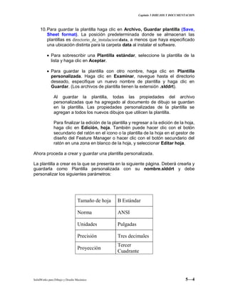 Capitulo 5 DIBUJOS Y DOCUMENTACION
SolidWorks para Dibujo y Diseño Mecánico 5—4
10.Para guardar la plantilla haga clic en Archivo, Guardar plantilla (Save,
Sheet format). La posición predeterminada donde se almacenan las
plantillas es directorio_de_instalaciondata, a menos que haya especificado
una ubicación distinta para la carpeta data al instalar el software.
Para sobrescribir una Plantilla estándar, seleccione la plantilla de la
lista y haga clic en Aceptar.
Para guardar la plantilla con otro nombre, haga clic en Plantilla
personalizada. Haga clic en Examinar, navegue hasta el directorio
deseado, especifique un nuevo nombre de plantilla y haga clic en
Guardar. (Los archivos de plantilla tienen la extensión .slddrt).
Al guardar la plantilla, todas las propiedades del archivo
personalizadas que ha agregado al documento de dibujo se guardan
en la plantilla. Las propiedades personalizadas de la plantilla se
agregan a todos los nuevos dibujos que utilicen la plantilla.
Para finalizar la edición de la plantilla y regresar a la edición de la hoja,
haga clic en Edición, hoja. También puede hacer clic con el botón
secundario del ratón en el icono o la plantilla de la hoja en el gestor de
diseño del Feature Manager o hacer clic con el botón secundario del
ratón en una zona en blanco de la hoja, y seleccionar Editar hoja.
Ahora proceda a crear y guardar una plantilla personalizada.
La plantilla a crear es la que se presenta en la siguiente página. Deberá crearla y
guardarla como Plantilla personalizada con su nombre.slddrt y debe
personalizar los siguientes parámetros:
Tamaño de hoja B Estándar
Norma ANSI
Unidades Pulgadas
Precisión Tres decimales
Proyección
Tercer
Cuadrante
 