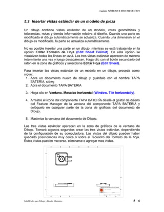 Capitulo 5 DIBUJOS Y DOCUMENTACION
SolidWorks para Dibujo y Diseño Mecánico 5—6
5.2 Insertar vistas estándar de un modelo de pieza
Un dibujo contiene vistas estándar de un modelo, cotas geométricas y
tolerancias, notas y demás información relativa al diseño. Cuando una parte es
modificada el dibujo automáticamente se actualiza. Cuando una dimensión en el
dibujo es modificada, la parte se actualiza automáticamente.
No es posible insertar una parte en un dibujo, mientras se está trabajando en la
opción Editar Formato de Hoja (Edit Sheet Format). En esta opción se
visualizan todas las líneas en azul. Las tres vistas estándar aparecen de manera
intermitente una vez y luego desaparecen. Haga clic con el botón secundario del
ratón en la zona de gráficos y seleccione Editar Hoja (Edit Sheet).
Para insertar las vistas estándar de un modelo en un dibujo, proceda como
sigue:
1. Abra un documento nuevo de dibujo y guárdelo con el nombre TAPA
BATERÍA. sldwg
2. Abra el documento TAPA BATERIA
3. Haga clic en Ventana, Mosaico horizontal (Window, Tile horizontally).
4. Arrastre el icono del componente TAPA BATERÍA desde el gestor de diseño
del Feature Manager de la ventana del componente TAPA BATERÍA y
colóquelo en cualquier parte de la zona de gráficos del documento de
Dibujo.
5. Maximice la ventana del documento de Dibujo.
Las tres vistas estándar aparecen en la zona de gráficos de la ventana de
Dibujo. Tomará algunos segundos crear las tres vistas estándar, dependiendo
de la configuración de su computadora. Las vistas del dibujo pueden haber
quedado posicionadas muy cerca o sobre el recuadro del formato de la hoja.
Estas vistas pueden moverse, eliminarse o agregar mas vistas.
 