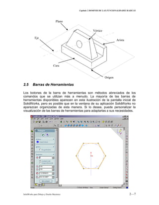 Capitulo 2 DOMINIO DE LAS FUNCIONALIDADES BASICAS
SolidWorks para Dibujo y Diseño Mecánico 2—7
Vértice
Plano
Cara
Arista
Eje
Origen
2.5 Barras de Herramientas
Los botones de la barra de herramientas son métodos abreviados de los
comandos que se utilizan más a menudo. La mayoría de las barras de
herramientas disponibles aparecen en esta ilustración de la pantalla inicial de
SolidWorks, pero es posible que en la ventana de su aplicación SolidWorks no
aparezcan organizadas de esta manera. Si lo desea, puede personalizar la
visualización de las barras de herramientas para adaptarlas a sus necesidades.
 