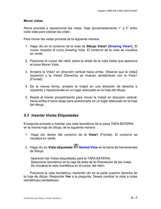 Capitulo 5 DIBUJOS Y DOCUMENTACION
SolidWorks para Dibujo y Diseño Mecánico 5—7
Mover vistas
Ahora proceda a reposicionar las vistas. Deje aproximadamente 1” a 2” entre
cada vista para colocar las cotas.
Para mover las vistas proceda de la siguiente manera:
1. Haga clic en el contorno de la vista de Dibujo Vista1 (Drawing View1). El
cursor muestra el icono Drawing View. El contorno de la vista se visualiza
en verde.
2. Posicione el cursor del ratón sobre la arista de la vista hasta que aparezca
el icono Mover Vista.
3. Arrastre la Vista1 en dirección vertical hacia arriba. Observe que la vista2
(superior) y la Vista3 (Derecha) se mueven alineándose con la Vista1
(Frontal).
4. De la misma forma, arrastre la Vista3 en una dirección de derecha a
izquierda y reposiciónela en un lugar adecuado en la hoja del dibujo.
5. Repita el mismo procedimiento para mover la Vista2 en dirección vertical,
hacia arriba ó hacia abajo para posicionarla en un lugar adecuado en la hoja
del dibujo.
5.3 Insertar Vistas Etiquetadas
Enseguida proceda a insertar una vista Isométrica de la pieza TAPA BATERIA
en la misma hoja de dibujo, de la siguiente manera:
1. Haga clic dentro del contorno de la Vista1 (Frontal). El contorno se
visualiza en verde.
2. Haga clic en Vista etiquetada Named View en la barra de herramientas
de Dibujo.
Aparecen las Vistas etiquetadas para la TAPA BATERIA.
Seleccione Isométrico en la caja de texto de la Orientación de las vistas.
Se visualiza la vista isométrica en el cursor del ratón.
Posicione la vista Isométrica, haciendo clic en la parte superior derecha de
la hoja de dibujo. Responda Yes a la pregunta: Desea cambiar la vista a cotas
isométricas (verdaderas).
 