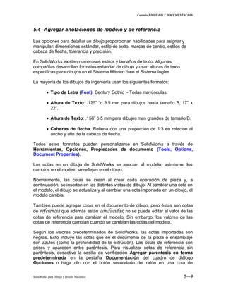 Capitulo 5 DIBUJOS Y DOCUMENTACION
SolidWorks para Dibujo y Diseño Mecánico 5—9
5.4 Agregar anotaciones de modelo y de referencia
Las opciones para detallar un dibujo proporcionan habilidades para asignar y
manipular: dimensiones estándar, estilo de texto, marcas de centro, estilos de
cabeza de flecha, tolerancia y precisión.
En SolidWorks existen numerosos estilos y tamaños de texto. Algunas
compañías desarrollan formatos estándar de dibujo y usan alturas de texto
específicas para dibujos en el Sistema Métrico ó en el Sistema Ingles.
La mayoría de los dibujos de ingeniería usan los siguientes formatos:
Tipo de Letra (Font): Century Gothic - Todas mayúsculas.
Altura de Texto: .125” “o 3.5 mm para dibujos hasta tamaño B, 17” x
22”.
Altura de Texto: .156” ó 5 mm para dibujos mas grandes de tamaño B.
Cabezas de flecha: Rellena con una proporción de 1:3 en relación al
ancho y alto de la cabeza de flecha.
Todos estos formatos pueden personalizarse en SolidWorks a través de
Herramientas, Opciones, Propiedades de documento (Tools, Options,
Document Properties).
Las cotas en un dibujo de SolidWorks se asocian al modelo; asimismo, los
cambios en el modelo se reflejan en el dibujo.
Normalmente, las cotas se crean al crear cada operación de pieza y, a
continuación, se insertan en las distintas vistas de dibujo. Al cambiar una cota en
el modelo, el dibujo se actualiza y al cambiar una cota importada en un dibujo, el
modelo cambia.
También puede agregar cotas en el documento de dibujo, pero éstas son cotas
de referencia que además están conducidas; no se puede editar el valor de las
cotas de referencia para cambiar el modelo. Sin embargo, los valores de las
cotas de referencia cambian cuando se cambian las cotas del modelo.
Según los valores predeterminados de SolidWorks, las cotas importadas son
negras. Esto incluye las cotas que en el documento de la pieza o ensamblaje
son azules (como la profundidad de la extrusión). Las cotas de referencia son
grises y aparecen entre paréntesis. Para visualizar cotas de referencia sin
paréntesis, desactive la casilla de verificación Agregar paréntesis en forma
predeterminada en la pestaña Documentación del cuadro de diálogo
Opciones o haga clic con el botón secundario del ratón en una cota de
 