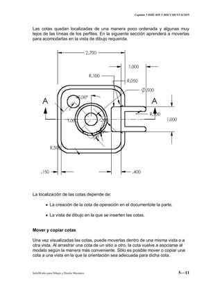 Capitulo 5 DIBUJOS Y DOCUMENTACION
SolidWorks para Dibujo y Diseño Mecánico 5—11
Las cotas quedan localizadas de una manera poco ordenada y algunas muy
lejos de las líneas de los perfiles. En la siguiente sección aprenderá a moverlas
para acomodarlas en la vista de dibujo requerida.
La localización de las cotas depende de:
La creación de la cota de operación en el documentote la parte.
La vista de dibujo en la que se inserten las cotas.
Mover y copiar cotas
Una vez visualizadas las cotas, puede moverlas dentro de una misma vista o a
otra vista. Al arrastrar una cota de un sitio a otro, la cota vuelve a asociarse al
modelo según la manera más conveniente. Sólo es posible mover o copiar una
cota a una vista en la que la orientación sea adecuada para dicha cota.
 