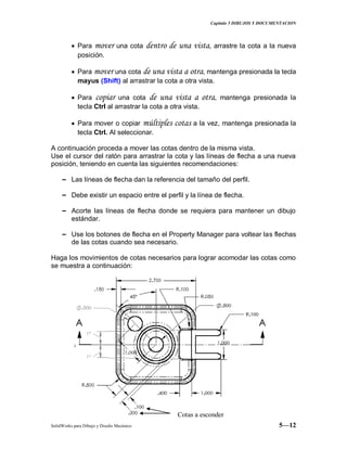 Capitulo 5 DIBUJOS Y DOCUMENTACION
SolidWorks para Dibujo y Diseño Mecánico 5—12
Para mover una cota dentro de una vista, arrastre la cota a la nueva
posición.
Para mover una cota de una vista a otra, mantenga presionada la tecla
mayus (Shift) al arrastrar la cota a otra vista.
Para copiar una cota de una vista a otra, mantenga presionada la
tecla Ctrl al arrastrar la cota a otra vista.
Para mover o copiar múltiples cotas a la vez, mantenga presionada la
tecla Ctrl. Al seleccionar.
A continuación proceda a mover las cotas dentro de la misma vista.
Use el cursor del ratón para arrastrar la cota y las líneas de flecha a una nueva
posición, teniendo en cuenta las siguientes recomendaciones:
− Las líneas de flecha dan la referencia del tamaño del perfil.
− Debe existir un espacio entre el perfil y la línea de flecha.
− Acorte las líneas de flecha donde se requiera para mantener un dibujo
estándar.
− Use los botones de flecha en el Property Manager para voltear las flechas
de las cotas cuando sea necesario.
Haga los movimientos de cotas necesarios para lograr acomodar las cotas como
se muestra a continuación:
Cotas a esconder
 