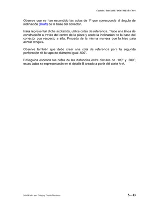 Capitulo 5 DIBUJOS Y DOCUMENTACION
SolidWorks para Dibujo y Diseño Mecánico 5—13
Observe que se han escondido las cotas de 1º que corresponde al ángulo de
inclinación (Draft) de la base del conector.
Para representar dicha acotación, utilice cotas de referencia. Trace una línea de
construcción a través del centro de la pieza y acote la inclinación de la base del
conector con respecto a ella. Proceda de la misma manera que lo hizo para
acotar croquis.
Observe también que debe crear una cota de referencia para la segunda
perforación de la tapa de diámetro igual .500”.
Enseguida esconda las cotas de las distancias entre círculos de .100” y .300”;
estas cotas se representarán en el detalle B creado a partir del corte A-A.
 