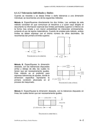 Capitulo 6 AJUSTES, TOLERANCIAS Y ACABADOS SUPERFICIALES
SolidWorks para Dibujo y Diseño Mecánico 6—2
6.1.1.2 Tolerancias individuales y límites
Cuando se necesita o se desea limitar o darle tolerancia a una dimensión
individual, se recomienda uno de los siguientes métodos:
Método A. Especifíquense directamente los dos límites. Las ventajas de este
método consisten en que comunican al mecánico o a quien vaya dirigido el
documento la información esencial (los límites permisibles superior e inferior) en
la forma mas simple y con menor probabilidad de interpretar erróneamente,
evitando el uso de signos matemáticos. Cuando de emplea este método, ambos
límites se deben expresar con el mismo número de cifras decimales. Se
recomienda dar primero el limite superior.
Método B. Especifíquese la dimensión
deseada, con las tolerancias dispuestas
arriba y debajo de ella, las cuales no
tienen que ser necesariamente iguales.
Este método es el preferido para
expresar tolerancias de ajustes, donde la
dimensión especifica representa la
primera condición alcanzada en el
proceso de maquinado.
Método C. Especifíquese la dimensión deseada, con la tolerancia dispuesta en
línea, las cuales tienen que ser necesariamente iguales.
TOLERANCIA BILATERAL
TOLERANCIA EN LÍMITES
TOLERANCIA SIMETRICA
 
