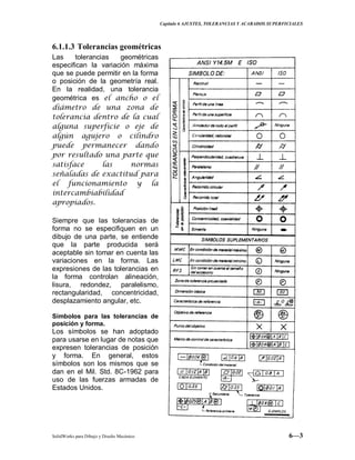 Capitulo 6 AJUSTES, TOLERANCIAS Y ACABADOS SUPERFICIALES
SolidWorks para Dibujo y Diseño Mecánico 6—3
6.1.1.3 Tolerancias geométricas
Las tolerancias geométricas
especifican la variación máxima
que se puede permitir en la forma
o posición de la geometría real.
En la realidad, una tolerancia
geométrica es el ancho o el
diámetro de una zona de
tolerancia dentro de la cual
alguna superficie o eje de
algún agujero o cilindro
puede permanecer dando
por resultado una parte que
satisface las normas
señaladas de exactitud para
el funcionamiento y la
intercambiabilidad
apropiados.
Siempre que las tolerancias de
forma no se especifiquen en un
dibujo de una parte, se entiende
que la parte producida será
aceptable sin tomar en cuenta las
variaciones en la forma. Las
expresiones de las tolerancias en
la forma controlan alineación,
lisura, redondez, paralelismo,
rectangularidad, concentricidad,
desplazamiento angular, etc.
Símbolos para las tolerancias de
posición y forma.
Los símbolos se han adoptado
para usarse en lugar de notas que
expresen tolerancias de posición
y forma. En general, estos
símbolos son los mismos que se
dan en el Mil. Std. 8C-1962 para
uso de las fuerzas armadas de
Estados Unidos.
 