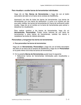 Capitulo 2 DOMINIO DE LAS FUNCIONALIDADES BASICAS
SolidWorks para Dibujo y Diseño Mecánico 2—8
Para visualizar u ocultar barras de herramientas individuales:
Haga clic en Ver, Barras de Herramientas o haga clic con el botón
secundario del ratón en el marco de la ventana de SolidWorks.
Aparecerá una lista de todas las barras de herramientas. Las barras de
herramientas con una marca de verificación (√) junto a su nombre son las
que están visibles; las barras de herramientas sin marca de verificación están
ocultas. Haga clic en el nombre en la barra de herramientas para activar o
desactivar su visualización.
Para realizar cambios a las barras de herramientas, haga clic en
Herramientas, Personalizar. Puede mover botones de una barra de
herramientas a otras barras de herramientas, cambiar los menús o
restablecer las teclas de método abreviado.
Personalizar y reorganizar las barras de herramientas:

Para personalizar las barras de herramientas:
Haga clic en Herramientas, Personalizar o haga clic con el botón secundario
del ratón en el marco de la ventana de SolidWorks y haga clic en Personalizar
en la parte inferior de la lista de barras de herramientas.
 En la pestaña Barras de Herramientas puede hacer lo siguiente:
 Seleccionar barras de herramientas individuales para visualizarlas u
ocultarlas.
 