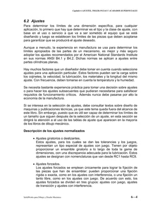 Capitulo 6 AJUSTES, TOLERANCIAS Y ACABADOS SUPERFICIALES
SolidWorks para Dibujo y Diseño Mecánico 6—4
6.2 Ajustes
Para determinar los límites de una dimensión específica, para cualquier
aplicación, lo primero que hay que determinar es el tipo y la clase de ajuste, con
base en el uso o servicio a que va a ser sometido el equipo que se está
diseñando y luego se establecen los límites de las piezas que deben acoplarse
para garantizar que se producirá el ajuste deseado.
Aunque a menudo, la experiencia en manufactura se usa para determinar los
límites apropiados de las partes de un mecanismo, es mejor y más seguro
adoptar los ajustes recomendados por el American National Standards Institute
en sus normas ANSI B4.1 y B4.2. Dichas normas se aplican a ajustes entre
partes cilíndricas planas.
Hay muchos factores que un diseñador debe tomar en cuenta cuando seleccione
ajustes para una aplicación particular. Estos factores pueden ser la carga sobre
los cojinetes, la velocidad, la lubricación, los materiales y la longitud del mismo
ajuste. Con frecuencia, deben tomarse en cuenta la temperatura y la humedad.
Se necesita bastante experiencia práctica para tomar una decisión sobre ajustes
o para hacer los ajustes subsecuentes que pudieran necesitarse para satisfacer
requisitos de funcionamiento críticos. Además nunca debe pasarse por alto la
economía de la manufactura.
Si se interesa en la selección de ajustes, debe consultar textos sobre diseño de
maquinas y publicaciones técnicas, ya que este tema queda fuera del alcance de
este libro. Sin embargo, puesto que es útil ser capaz de determinar los límites de
un tamaño que siguen después de la selección de un ajuste, en esta sección se
dirigirá la atención a el uso de las tablas de ajuste que aparecen en la mayoría
de los libros de dibujo mecánico.
Descripción de los ajustes normalizados
Ajustes giratorios o deslizantes.
Estos ajustes, para los cuales se dan las tolerancias y los juegos,
representan un tipo especial de ajustes con juego. Tienen por objeto
proporcionar un ensamble giratorio a lo largo de toda la gama de
dimensiones, con una discrepancia adecuada para la lubricación. Estos
ajustes se designan con nomenclaturas que van desde RC1 hasta RC9.
Ajustes forzados.
Los ajustes forzados se emplean únicamente para lograr la fijación de
las piezas que han de ensamblar: pueden proporcionar una fijación
rígida o exacta, como en los ajustes con interferencia, o una fijación un
tanto libre, como en los ajustes con juego. De acuerdo con esto, los
ajustes forzados se dividen en tres grupos: ajustes con juego, ajustes
de transición y ajustes con interferencia.
 