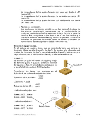 Capitulo 6 AJUSTES, TOLERANCIAS Y ACABADOS SUPERFICIALES
SolidWorks para Dibujo y Diseño Mecánico 6—5
La nomenclatura de los ajustes forzados con juego van desde el LC1
hasta el LC11.
La nomenclatura de los ajustes forzados de transición van desde LT1
hasta LT6.
La nomenclatura de los ajustes forzados con interferencia van desde
LN1 hasta LN6.
Ajustes por contracción.
Los ajustes por contracción constituyen un tipo especial de ajuste de
interferencia, caracterizado normalmente por el mantenimiento de
presiones constantes sobre los agujeros a lo largo de toda la gama de
tamaños. Por consiguiente la interferencia varía casi directamente y la
diferencia entre sus valores máximo y mínimo es pequeña con el fin de
mantener las presiones resultantes dentro de límites razonables. La
nomenclatura de estos ajustes va desde FN1 hasta FN5.
Sistema de agujero único.
En el sistema de agujero único, que se recomienda para uso general, la
dimensión básica será la dimensión de diseño del agujero y la tolerancia será
positiva. La dimensión de diseño para el eje será la dimensión básica menos el
juego mínimo o más la interferencia máxima y la tolerancia será menos.
EJEMPLO:
Se requiere un ajuste RC7 entre un agujero y un eje
de diámetro igual a 1 pulgada. El tamaño nominal
del agujero es 1plg. El tamaño básico del agujero es
el tamaño teórico exacto de 1.000 pulgadas.
Consultando las tablas que aparecen en el
Apéndice A, se obtienen los siguientes datos:
Tolerancia del hueco H9 =
Luz mínima = .0025
Tolerancia del eje d8 =
Los límites del agujero son :
0000.1
0020.1
0000.0000.1
0020.0000.1
Los límites del eje son:
9963.0
9975.0
0037.0000.1
0025.0000.1
-.0025
-.0037
+.0020
-.0000
Ajuste RC7
Tamaño básico
 