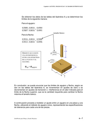 Capitulo 6 AJUSTES, TOLERANCIAS Y ACABADOS SUPERFICIALES
SolidWorks para Dibujo y Diseño Mecánico 6—7
Se obtienen los datos de las tablas del Apéndice A y se determinan los
limites de la siguiente manera:
Para el agujero:
4991.0
4984.0
0016.05007.0
0016.05000.0
Para la flecha:
4996.0
5000.0
0016.05012.0
0016.05016.0
En conclusión: se puede enunciar que los limites de agujero y flecha, según se
dan en las tablas del Apéndice A, se incrementan en ajustes de claro o se
decrementan en ajustes de transición o interferencia en el valor indicado para el
limite de la flecha superior, que es la cantidad requerida para cambiar la flecha
máxima al tamaño básico.
A continuación proceda a modelar un ajuste entre un agujero en una placa y una
flecha, utilizando el método de agujero único, representando las especificaciones
de tolerancia para cada una de las piezas.
tamaño básico
OBSERVE QUE EXISTE
UNA INTERFERENCIA
ENTRE LOS DIÁMETROS
DE LA FLECHA Y EL
AGUJERO.
øeje › øagujero
 