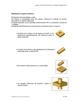 Capitulo 6 AJUSTES, TOLERANCIAS Y ACABADOS SUPERFICIALES
SolidWorks para Dibujo y Diseño Mecánico 6—8
Modelando un ajuste cilíndrico
Perspectiva del ensamblaje a crear.
Se creará un ensamblaje entre dos piezas, utilizando el método de diseño
ascendente o método tradicional.
El ajuste requerido, es el calculado anteriormente CR7 y el diámetro nominal de
1 pulgada.
Enseguida identificaremos las operaciones necesarias para su creación.
Creación de la placa con el agujero al centro y sus
respectivas especificaciones de tolerancia para el
ajuste requerido.
Creación de la flecha o eje, igualmente con tolerancias
requeridas para un ajuste CR7.
Se insertan ambas piezas en un ensamblaje.
Se agregan relaciones de posición, según lo
exige el diseño.
 