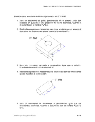 Capitulo 6 AJUSTES, TOLERANCIAS Y ACABADOS SUPERFICIALES
SolidWorks para Dibujo y Diseño Mecánico 6—9
Ahora proceda a modelar el ensamblaje llamado AJUSTE CR7.
1. Abra un documento de parte, personalícelo en el sistema ANSI con
unidades en pulgadas y una precisión de cuatro decimales. Guarde el
documento con el nombre PLACA.
2. Realice las operaciones necesarias para crear un placa con un agujero al
centro con las dimensiones que se muestran a continuación:
3. Abra otro documento de parte y personalícelo igual que el anterior.
Guarde el documento con el nombre EJE.
4. Realice las operaciones necesarias para crear un eje con las dimensiones
que se muestran a continuación:
5. Abra un documento de ensamblaje y personalícelo igual que los
documentos anteriores. Guarde el documento con el nombre AJUSTE
CR7.
 