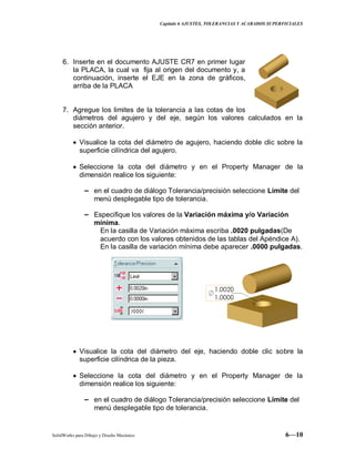 Capitulo 6 AJUSTES, TOLERANCIAS Y ACABADOS SUPERFICIALES
SolidWorks para Dibujo y Diseño Mecánico 6—10
6. Inserte en el documento AJUSTE CR7 en primer lugar
la PLACA, la cual va fija al origen del documento y, a
continuación, inserte el EJE en la zona de gráficos,
arriba de la PLACA
7. Agregue los limites de la tolerancia a las cotas de los
diámetros del agujero y del eje, según los valores calculados en la
sección anterior.
Visualice la cota del diámetro de agujero, haciendo doble clic sobre la
superficie cilíndrica del agujero.
Seleccione la cota del diámetro y en el Property Manager de la
dimensión realice los siguiente:
− en el cuadro de diálogo Tolerancia/precisión seleccione Límite del
menú desplegable tipo de tolerancia.
− Especifique los valores de la Variación máxima y/o Variación
mínima.
En la casilla de Variación máxima escriba .0020 pulgadas(De
acuerdo con los valores obtenidos de las tablas del Apéndice A).
En la casilla de variación mínima debe aparecer .0000 pulgadas.
Visualice la cota del diámetro del eje, haciendo doble clic sobre la
superficie cilíndrica de la pieza.
Seleccione la cota del diámetro y en el Property Manager de la
dimensión realice los siguiente:
− en el cuadro de diálogo Tolerancia/precisión seleccione Límite del
menú desplegable tipo de tolerancia.
 