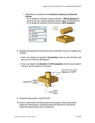 Capitulo 6 AJUSTES, TOLERANCIAS Y ACABADOS SUPERFICIALES
SolidWorks para Dibujo y Diseño Mecánico 6—11
− Especifique los valores de la Variación máxima y/o Variación
mínima.
En la casilla de Variación máxima escriba - .0025 pulgadas(De
acuerdo con los valores obtenidos de las tablas del Apéndice A).
En la casilla de variación mínima escriba -.0037 pulgadas.
8. Agregue las relaciones de posición para ensamblar el eje en el agujero de
la placa.
Cree una relación de posición Concéntrica entre la cara cilíndrica del
eje y la cara cilíndrica del agujero.
Cree una relación de distancia = 0.875 pulgadas entre la cara superior
del eje y la cara superior de la placa.
9. Guarde el documento AJUSTE CR7.
10.Cree un documento de dibujo para las dos piezas, donde represente
todas las dimensiones y especificaciones de fabricación incluyendo
tolerancias geométricas que se requieran.
Relación de posición
Distancia = 0.875”
 