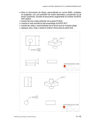 Capitulo 6 AJUSTES, TOLERANCIAS Y ACABADOS SUPERFICIALES
SolidWorks para Dibujo y Diseño Mecánico 6—12
Abra un documento de dibujo, personalícelo en norma ANSI, unidades
en pulgadas, con una precisión de cuatro decimales y proyección en el
tercer cuadrante. Guarde el documento asignándole el nombre AJUSTE
CR7.slddrw.
Inserte las tres vistas estándar de la parte PLACA.
Inserte la vista Isométrica del ensamblaje AJUSTE RC7.
Inserte las cotas y reacomódelas de la forma que se muestra abajo.
Agregue otra y hoja y repita lo anterior ahora para la parte EJE.
 