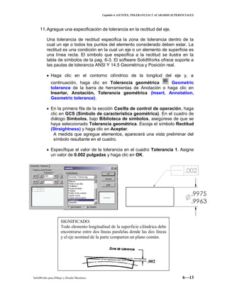 Capitulo 6 AJUSTES, TOLERANCIAS Y ACABADOS SUPERFICIALES
SolidWorks para Dibujo y Diseño Mecánico 6—13
11.Agregue una especificación de tolerancia en la rectitud del eje.
Una tolerancia de rectitud especifica la zona de tolerancia dentro de la
cual un eje o todos los puntos del elemento considerado deben estar. La
rectitud es una condición en la cual un eje o un elemento de superficie es
una línea recta. El símbolo que especifica a la rectitud se ilustra en la
tabla de símbolos de la pag. 6-3. El software SolidWorks ofrece soporte a
las pautas de tolerancia ANSI Y 14.5 Geométrica y Posición real.
Haga clic en el contorno cilíndrico de la longitud del eje y, a
continuación, haga clic en Tolerancia geométrica Geometric
tolerance de la barra de herramientas de Anotación o haga clic en
Insertar, Anotación, Tolerancia geométrica (Insert, Annotation,
Geometric tolerance).
En la primera fila de la sección Casilla de control de operación, haga
clic en GCS (Símbolo de característica geométrica). En el cuadro de
diálogo Símbolos, bajo Biblioteca de símbolos, asegúrese de que se
haya seleccionado Tolerancia geométrica. Escoja el símbolo Rectitud
(Straightness) y haga clic en Aceptar.
A medida que agregue elementos, aparecerá una vista preliminar del
símbolo resultante en el cuadro.
Especifique el valor de la tolerancia en el cuadro Tolerancia 1. Asigne
un valor de 0.002 pulgadas y haga clic en OK.
SIGNIFICADO:
Todo elemento longitudinal de la superficie cilíndrica debe
encontrarse entre dos líneas paralelas donde las dos líneas
y el eje nominal de la parte comparten un plano común.
.002
 