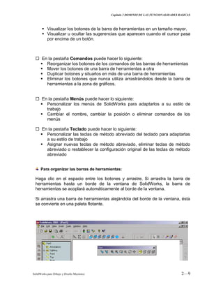 Capitulo 2 DOMINIO DE LAS FUNCIONALIDADES BASICAS
SolidWorks para Dibujo y Diseño Mecánico 2—9
 Visualizar los botones de la barra de herramientas en un tamaño mayor.
 Visualizar u ocultar las sugerencias que aparecen cuando el cursor pasa
por encima de un botón.
 En la pestaña Comandos puede hacer lo siguiente:
 Reorganizar los botones de los comandos de las barras de herramientas
 Mover los botones de una barra de herramientas a otra
 Duplicar botones y situarlos en más de una barra de herramientas
 Eliminar los botones que nunca utiliza arrastrándolos desde la barra de
herramientas a la zona de gráficos.
 En la pestaña Menús puede hacer lo siguiente:
 Personalizar los menús de SolidWorks para adaptarlos a su estilo de
trabajo
 Cambiar el nombre, cambiar la posición o eliminar comandos de los
menús
 En la pestaña Teclado puede hacer lo siguiente:
 Personalizar las teclas de método abreviado del teclado para adaptarlas
a su estilo de trabajo
 Asignar nuevas teclas de método abreviado, eliminar teclas de método
abreviado o restablecer la configuración original de las teclas de método
abreviado
Para organizar las barras de herramientas:
Haga clic en el espacio entre los botones y arrastre. Si arrastra la barra de
herramientas hasta un borde de la ventana de SolidWorks, la barra de
herramientas se acoplará automáticamente al borde de la ventana.
Si arrastra una barra de herramientas alejándola del borde de la ventana, ésta
se convierte en una paleta flotante.
 