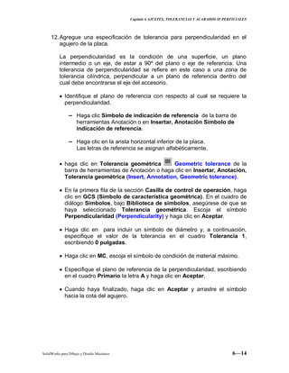 Capitulo 6 AJUSTES, TOLERANCIAS Y ACABADOS SUPERFICIALES
SolidWorks para Dibujo y Diseño Mecánico 6—14
12.Agregue una especificación de tolerancia para perpendicularidad en el
agujero de la placa.
La perpendicularidad es la condición de una superficie, un plano
intermedio o un eje, de estar a 90º del plano o eje de referencia. Una
tolerancia de perpendicularidad se refiere en este caso a una zona de
tolerancia cilíndrica, perpendicular a un plano de referencia dentro del
cual debe encontrarse el eje del accesorio.
Identifique el plano de referencia con respecto al cual se requiere la
perpendicularidad.
− Haga clic Símbolo de indicación de referencia de la barra de
herramientas Anotación o en Insertar, Anotación Símbolo de
indicación de referencia.
− Haga clic en la arista horizontal inferior de la placa.
Las letras de referencia se asignan alfabéticamente.
haga clic en Tolerancia geométrica Geometric tolerance de la
barra de herramientas de Anotación o haga clic en Insertar, Anotación,
Tolerancia geométrica (Insert, Annotation, Geometric tolerance).
En la primera fila de la sección Casilla de control de operación, haga
clic en GCS (Símbolo de característica geométrica). En el cuadro de
diálogo Símbolos, bajo Biblioteca de símbolos, asegúrese de que se
haya seleccionado Tolerancia geométrica. Escoja el símbolo
Perpendicularidad (Perpendicularity) y haga clic en Aceptar.
Haga clic en para incluir un símbolo de diámetro y, a continuación,
especifique el valor de la tolerancia en el cuadro Tolerancia 1,
escribiendo 0 pulgadas.
Haga clic en MC, escoja el símbolo de condición de material máximo.
Especifique el plano de referencia de la perpendicularidad, escribiendo
en el cuadro Primario la letra A y haga clic en Aceptar.
Cuando haya finalizado, haga clic en Aceptar y arrastre el símbolo
hacia la cota del agujero.
 