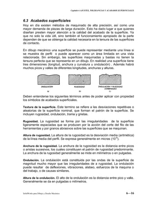 Capitulo 6 AJUSTES, TOLERANCIAS Y ACABADOS SUPERFICIALES
SolidWorks para Dibujo y Diseño Mecánico 6—16
6.3 Acabados superficiales
Hoy en día existen métodos de maquinado de alta precisión, así como una
mayor demanda de piezas de larga duración. Esto ha dado lugar a que quienes
diseñan presten mayor atención a la calidad del acabado de la superficie. Ya
que no solo la vida útil, sino también el funcionamiento apropiado de la parte
dependen de que se obtenga la calidad necesaria en la tersura de las superficies
de contacto.
En dibujo mecánico una superficie se puede representar mediante una línea si
se muestra de perfil o puede aparecer como un área limitada en una vista
relacionada. Sin embargo, las superficies maquinadas y bastas no tienen la
tersura perfecta que se representa en un dibujo. En realidad una superficie tiene
tres dimensiones (longitud, anchura y curvatura u ondulación) . Además habrá
muchos picos y valles de diferentes longitudes, anchuras y alturas.
Deben entenderse los siguientes términos antes de poder aplicar con propiedad
los símbolos de acabados superficiales.
Textura de la superficie. Este termino se refiere a las desviaciones repetitivas o
aleatorias de la superficie nominal, que forman el patrón de la superficie. Se
incluyen rugosidad, ondulación, trama y grietas.
Rugosidad. La rugosidad se forma por las irregularidades de la superficie
ligeramente espaciadas que se producen por la acción del corte del filo de las
herramientas y por granos abrasivos sobre las superficies que se maquinan.
Altura de rugosidad. La altura de la rugosidad es la desviación media (aritmética)
de la línea media del perfil. Se expresa generalmente en micras (10-6
).
Anchura de la rugosidad. La anchura de la rugosidad es la distancia entre picos
o aristas sucesivos, los cuales constituyen el patrón de rugosidad predominante.
La anchura de la rugosidad generalmente se mide en milímetros o en pulgadas.
Ondulación. La ondulación está constituida por las ondas de la superficie de
magnitud mucho mayor que las irregularidades de a rugosidad. La ondulación
puede resultar de deflexiones, vibraciones, alabeo, esfuerzos de la maquina o
del trabajo, o de causas similares.
Altura de la ondulación. El alto de la ondulación es la distancia entre pico y valle.
Generalmente se da en pulgadas o milímetros.
 