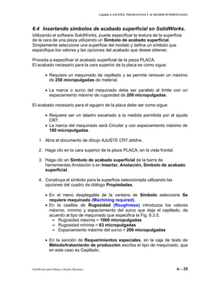 Capitulo 6 AJUSTES, TOLERANCIAS Y ACABADOS SUPERFICIALES
SolidWorks para Dibujo y Diseño Mecánico 6—20
6.4 Insertando símbolos de acabado superficial en SolidWorks.
Utilizando el software SolidWorks, puede especificar la textura de la superficie
de la cara de una pieza utilizando un Símbolo de acabado superficial.
Simplemente seleccione una superficie del modelo y defina un símbolo que
especifique los valores y las opciones del acabado que desee obtener.
Proceda a especificar el acabado superficial de la pieza PLACA.
El acabado necesario para la cara superior de la placa es como sigue:
Requiere un maquinado de cepillado y se permite remover un máximo
de 250 micropulgadas de material.
La marca o surco del maquinado debe ser paralelo al limite con un
espaciamiento máximo de rugosidad de 200 micropulgadas.
El acabado necesario para el agujero de la placa debe ser como sigue:
Requiere ser un taladro escariado a la medida permitida por el ajuste
CR7.
La marca del maquinado será Circular y con espaciamiento máximo de
180 micropulgadas.
1. Abra el documento de dibujo AJUSTE CR7.slddrw.
2. Haga clic en la cara superior de la pieza PLACA, en la vista frontal.
3. Haga clic en Símbolo de acabado superficial de la barra de
herramientas Anotación o en Insertar, Anotación, Símbolo de acabado
superficial.
4. Construya el símbolo para la superficie seleccionada utilizando las
opciones del cuadro de diálogo Propiedades.
En el menú desplegable de la ventana de Símbolo seleccione Se
requiere maquinado (Machining required).
En la casillas de Rugosidad (Roughness) introduzca los valores
máximo, mínimo y espaciamiento del surco que deja el cepillado, de
acuerdo al tipo de maquinado que especifica la Fig. 6.3.5.
− Rugosidad máxima = 1000 micropulgadas
− Rugosidad mínima = 63 micropulgadas
− Espaciamiento máximo del surco = 200 micropulgadas
En la sección de Requerimientos especiales, en la caja de texto de
Método/tratamiento de producción escriba el tipo de maquinado, que
en este caso es Cepillado.
 