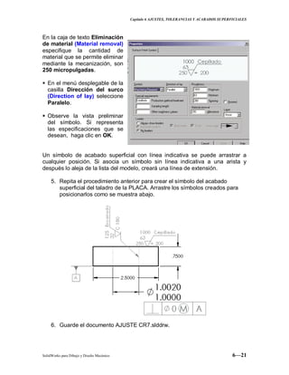 Capitulo 6 AJUSTES, TOLERANCIAS Y ACABADOS SUPERFICIALES
SolidWorks para Dibujo y Diseño Mecánico 6—21
En la caja de texto Eliminación
de material (Material removal)
especifique la cantidad de
material que se permite eliminar
mediante la mecanización, son
250 micropulgadas.
 En el menú desplegable de la
casilla Dirección del surco
(Direction of lay) seleccione
Paralelo.
 Observe la vista preliminar
del símbolo. Si representa
las especificaciones que se
desean, haga clic en OK.
Un símbolo de acabado superficial con línea indicativa se puede arrastrar a
cualquier posición. Si asocia un símbolo sin línea indicativa a una arista y
después lo aleja de la lista del modelo, creará una línea de extensión.
5. Repita el procedimiento anterior para crear el símbolo del acabado
superficial del taladro de la PLACA. Arrastre los símbolos creados para
posicionarlos como se muestra abajo.
6. Guarde el documento AJUSTE CR7.slddrw.
 