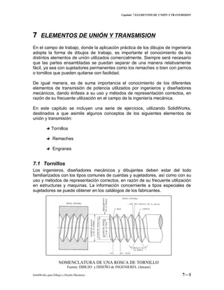 Capitulo 7 ELEMENTOS DE UNIÓN Y TRANSMISION
SolidWorks para Dibujo y Diseño Mecánico 7—1
77 ELEMENTOS DE UNIÓN Y TRANSMISION
En el campo de trabajo, donde la aplicación práctica de los dibujos de ingeniería
adopta la forma de dibujos de trabajo, es importante el conocimiento de los
distintos elementos de unión utilizados comercialmente. Siempre será necesario
que las partes ensambladas se puedan separar de una manera relativamente
fácil, ya sea con sujetadores permanentes como los remaches o bien con pernos
o tornillos que pueden quitarse con facilidad.
De igual manera, es de suma importancia el conocimiento de los diferentes
elementos de transmisión de potencia utilizados por ingenieros y diseñadores
mecánicos, dando énfasis a su uso y métodos de representación correctos, en
razón de su frecuente utilización en el campo de la ingeniería mecánica.
En este capitulo se incluyen una serie de ejercicios, utilizando SolidWorks,
destinados a que asimile algunos conceptos de los siguientes elementos de
unión y transmisión:
Tornillos
Remaches
Engranes
7.1 Tornillos
Los ingenieros, diseñadores mecánicos y dibujantes deben estar del todo
familiarizados con los tipos comunes de cuerdas y sujetadores, así como con su
uso y métodos de representación correctos, en razón de su frecuente utilización
en estructuras y maquinas. La información concerniente a tipos especiales de
sujetadores se puede obtener en los catálogos de los fabricantes.
NOMENCLATURA DE UNA ROSCA DE TORNILLO
Fuente: DIBUJO y DISEÑO de INGENIERÍA. (Jensen)
 