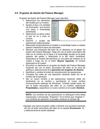 Capitulo 2 DOMINIO DE LAS FUNCIONALIDADES BASICAS
SolidWorks para Dibujo y Diseño Mecánico 2—10
2.6 El gestor de diseño del Feature Manager
El gestor de diseño del Feature Manager hace más fácil:
 Seleccionar los elementos
del modelo por su nombre.
 Ajustar el tipo y la cantidad
de iluminación que ilumina
una pieza o ensamblaje
sombreada
 Seleccionar un plano sobre
el que se va a crear un
croquis.
 Suprimir u ocultar las
operaciones seleccionadas.
 Retroceder temporalmente el modelo o ensamblaje hasta un estado
anterior mediante la barra de retroceder.
 Efectuar una búsqueda del texto de un elemento en el gestor de
diseño del Feature Manager. Haga clic con el botón secundario del
ratón en el nombre de la pieza o el ensamblaje situado en la parte
superior del gestor y seleccione ir a del menú contextual.
Especifique el nombre del elemento (o una parte del nombre) en el
cuadro y haga clic en el botón Buscar siguiente. El nombre
aparecerá en el cuadro.
 Encontrar un elemento en el gestor de diseño del Feature Manager
haciendo clic con el botón secundario del ratón en la zona de
gráficos y seleccionando ir a operación (en el gestor de diseño).
 Identificar y cambiar el orden de reconstrucción de operaciones.
 Visualizar las cotas de una operación haciendo doble clic en el
nombre de la operación.
 Dar un nuevo nombre a las operaciones haciendo doble clic
lentamente en el nombre y escribiendo el nuevo nombre
(funcionamiento estándar de Windows). También puede hacer clic
con el botón secundario del ratón en un nombre, seleccionar
Propiedades y especificar un nuevo nombre en el cuadro Nombre.
NOTA: Los nombres de las operaciones no distinguen entre letras
mayúsculas y minúsculas: “Engrane1” es lo mismo que “engrane 1”.
Los nombres de operación no pueden contener el carácter @.
Agregar una nueva ecuación, editar o eliminar una ecuación haciendo
clic con el botón secundario del ratón en la carpeta Ecuaciones
y seleccionando la acción deseada.
 