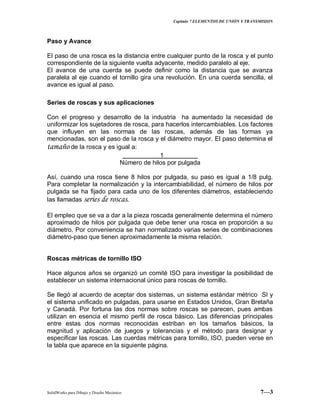 Capitulo 7 ELEMENTOS DE UNIÓN Y TRANSMISION
SolidWorks para Dibujo y Diseño Mecánico 7—3
Paso y Avance
El paso de una rosca es la distancia entre cualquier punto de la rosca y el punto
correspondiente de la siguiente vuelta adyacente, medido paralelo al eje.
El avance de una cuerda se puede definir como la distancia que se avanza
paralela al eje cuando el tornillo gira una revolución. En una cuerda sencilla, el
avance es igual al paso.
Series de roscas y sus aplicaciones
Con el progreso y desarrollo de la industria ha aumentado la necesidad de
uniformizar los sujetadores de rosca, para hacerlos intercambiables. Los factores
que influyen en las normas de las roscas, además de las formas ya
mencionadas, son el paso de la rosca y el diámetro mayor. El paso determina el
tamaño de la rosca y es igual a:
1
Número de hilos por pulgada
Así, cuando una rosca tiene 8 hilos por pulgada, su paso es igual a 1/8 pulg.
Para completar la normalización y la intercambiabilidad, el número de hilos por
pulgada se ha fijado para cada uno de los diferentes diámetros, estableciendo
las llamadas series de roscas.
El empleo que se va a dar a la pieza roscada generalmente determina el número
aproximado de hilos por pulgada que debe tener una rosca en proporción a su
diámetro. Por conveniencia se han normalizado varias series de combinaciones
diámetro-paso que tienen aproximadamente la misma relación.
Roscas métricas de tornillo ISO
Hace algunos años se organizó un comité ISO para investigar la posibilidad de
establecer un sistema internacional único para roscas de tornillo.
Se llegó al acuerdo de aceptar dos sistemas, un sistema estándar métrico SI y
el sistema unificado en pulgadas, para usarse en Estados Unidos, Gran Bretaña
y Canadá. Por fortuna las dos normas sobre roscas se parecen, pues ambas
utilizan en esencia el mismo perfil de rosca básico. Las diferencias principales
entre estas dos normas reconocidas estriban en los tamaños básicos, la
magnitud y aplicación de juegos y tolerancias y el método para designar y
especificar las roscas. Las cuerdas métricas para tornillo, ISO, pueden verse en
la tabla que aparece en la siguiente página.
 