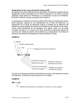Capitulo 7 ELEMENTOS DE UNIÓN Y TRANSMISION
SolidWorks para Dibujo y Diseño Mecánico 7—5
Designación de las roscas de tornillo métricas ISO
En general, las roscas métricas ISO se especifican en este libro mediante sólo la
designación básica consistente en la letra M seguida por el tamaño nominal
(diámetro mayor básico en milímetros) y a continuación, el paso en milímetros.
El tamaño nominal y el paso se separan por el signo x.
La designación completa de una rosca métrica ISO incluye la designación básica
antes expuesta, seguida de una identificación de la clase de tolerancia. La
designación de la clase de tolerancia incluye el símbolo de la tolerancia del
diámetro de paso seguido del símbolo de la tolerancia del diámetro de la cresta.
Como puede observarse en los ejemplos que siguen, cada uno de estos
símbolos consiste en un número que indica el grado de tolerancia seguido de
una letra que señala la posición de la tolerancia. La designación de la clase de
tolerancia se separa de la designación básica mediante un guión
EJEMPLO
Cuando los símbolos de tolerancia del diámetro de paso y del diámetro de cresta
son idénticos, el símbolo se da una sola vez, no se repite.
EJEMPLO
M6 x 1 – 6g
.
M6 x 1 – 5g 6g
Métrico
Tamaño nominal (mm)
Paso
Designación de clase de tolerancia
Posición de tolerancia
Grado de tolerancia
Posición de tolerancia
Grado de tolerancia
Símbolo de tolerancia
del diámetro de cresta
Símbolo de tolerancia
del diámetro de paso
Símbolos de tolerancia de los diámetro de paso y de cresta iguales
 