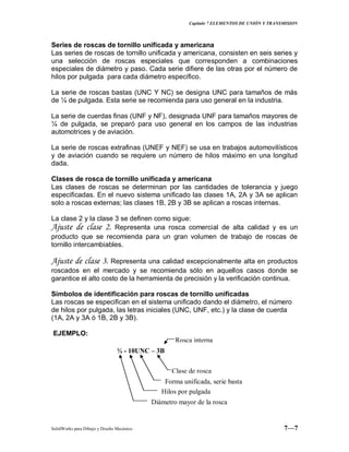 Capitulo 7 ELEMENTOS DE UNIÓN Y TRANSMISION
SolidWorks para Dibujo y Diseño Mecánico 7—7
Series de roscas de tornillo unificada y americana
Las series de roscas de tornillo unificada y americana, consisten en seis series y
una selección de roscas especiales que corresponden a combinaciones
especiales de diámetro y paso. Cada serie difiere de las otras por el número de
hilos por pulgada para cada diámetro específico.
La serie de roscas bastas (UNC Y NC) se designa UNC para tamaños de más
de ¼ de pulgada. Esta serie se recomienda para uso general en la industria.
La serie de cuerdas finas (UNF y NF), designada UNF para tamaños mayores de
¼ de pulgada, se preparó para uso general en los campos de las industrias
automotrices y de aviación.
La serie de roscas extrafinas (UNEF y NEF) se usa en trabajos automovilísticos
y de aviación cuando se requiere un número de hilos máximo en una longitud
dada.
Clases de rosca de tornillo unificada y americana
Las clases de roscas se determinan por las cantidades de tolerancia y juego
especificadas. En el nuevo sistema unificado las clases 1A, 2A y 3A se aplican
solo a roscas externas; las clases 1B, 2B y 3B se aplican a roscas internas.
La clase 2 y la clase 3 se definen como sigue:
Ajuste de clase 2. Representa una rosca comercial de alta calidad y es un
producto que se recomienda para un gran volumen de trabajo de roscas de
tornillo intercambiables.
Ajuste de clase 3. Representa una calidad excepcionalmente alta en productos
roscados en el mercado y se recomienda sólo en aquellos casos donde se
garantice el alto costo de la herramienta de precisión y la verificación continua.
Símbolos de identificación para roscas de tornillo unificadas
Las roscas se especifican en el sistema unificado dando el diámetro, el número
de hilos por pulgada, las letras iniciales (UNC, UNF, etc.) y la clase de cuerda
(1A, 2A y 3A ó 1B, 2B y 3B).
EJEMPLO:
¾ - 10UNC – 3B
Clase de rosca
Rosca interna
Forma unificada, serie basta
Hilos por pulgada
Diámetro mayor de la rosca
 