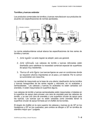 Capitulo 7 ELEMENTOS DE UNIÓN Y TRANSMISION
SolidWorks para Dibujo y Diseño Mecánico 7—8
Tornillos y tuercas estándar
Los productos comerciales de tornillos y tuercas manufacturan sus productos de
acuerdo con especificaciones de normas aprobadas.
La norma estadounidense actual abarca las especificaciones de tres series de
tornillos y tuercas:
1. Serie regular. La serie regular se adoptó para uso general.
2. Serie reforzada. Las cabezas de tornillo y tuercas reforzadas están
diseñadas para satisfacer la necesidad comercial especial de superficies
de apoyo muy resistentes.
3. Tuercas de serie ligera. Las tuercas ligeras se usan en condiciones donde
se requieren ahorros importantes en el peso y el material. Por lo común
se suministran con rosca fina.
La cantidad de maquinado es la base de una ulterior clasificación de los tornillos
y tuercas hexagonales de las series regular y reforzada, en no acabadas y
semiacabadas. Las cabezas y tuercas no acabadas no están careadas con
arandela, ni están maquinadas en superficie alguna.
Las cabezas de tornillo y tuercas semiacabadas están maquinadas o tratadas en
la superficie de apoyo para proveer una cara de arandela para las cabezas de
tornillo, y ya sea una cara de arandela o una superficie circular de apoyo para
las tuercas. Las tuercas que no están careadas como arandela tienen la
superficie circular de apoyo formada por el chaflán de los bordes.
El ángulo de chaflán en la cara superior de cabezas y tuercas es de 30º en los
hexágonos y 25º en los cuadrados, pero ambos se dibujan a 30º en tornillos de
diámetro mayor que 1 pulgada.
 