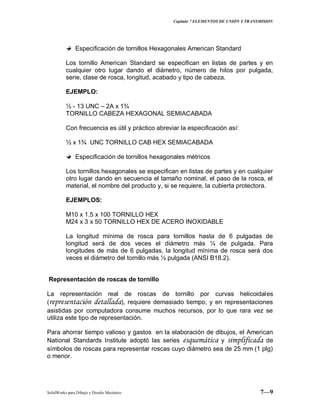 Capitulo 7 ELEMENTOS DE UNIÓN Y TRANSMISION
SolidWorks para Dibujo y Diseño Mecánico 7—9
Especificación de tornillos Hexagonales American Standard
Los tornillo American Standard se especifican en listas de partes y en
cualquier otro lugar dando el diámetro, número de hilos por pulgada,
serie, clase de rosca, longitud, acabado y tipo de cabeza.
EJEMPLO:
½ - 13 UNC – 2A x 1¾
TORNILLO CABEZA HEXAGONAL SEMIACABADA
Con frecuencia es útil y práctico abreviar la especificación así:
½ x 1¾ UNC TORNILLO CAB HEX SEMIACABADA
Especificación de tornillos hexagonales métricos
Los tornillos hexagonales se especifican en listas de partes y en cualquier
otro lugar dando en secuencia el tamaño nominal, el paso de la rosca, el
material, el nombre del producto y, si se requiere, la cubierta protectora.
EJEMPLOS:
M10 x 1.5 x 100 TORNILLO HEX
M24 x 3 x 50 TORNILLO HEX DE ACERO INOXIDABLE
La longitud mínima de rosca para tornillos hasta de 6 pulgadas de
longitud será de dos veces el diámetro más ¼ de pulgada. Para
longitudes de más de 6 pulgadas, la longitud mínima de rosca será dos
veces el diámetro del tornillo más ½ pulgada (ANSI B18.2).
Representación de roscas de tornillo
La representación real de roscas de tornillo por curvas helicoidales
(representación detallada), requiere demasiado tiempo, y en representaciones
asistidas por computadora consume muchos recursos, por lo que rara vez se
utiliza este tipo de representación.
Para ahorrar tiempo valioso y gastos en la elaboración de dibujos, el American
National Standards Institute adoptó las series esquemática y simplificada de
símbolos de roscas para representar roscas cuyo diámetro sea de 25 mm (1 plg)
o menor.
 