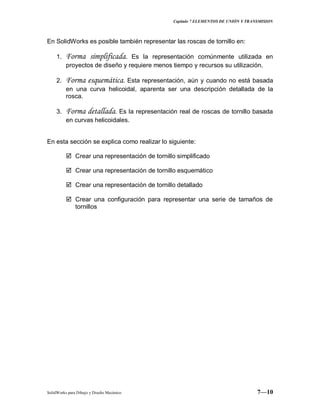 Capitulo 7 ELEMENTOS DE UNIÓN Y TRANSMISION
SolidWorks para Dibujo y Diseño Mecánico 7—10
En SolidWorks es posible también representar las roscas de tornillo en:
1. Forma simplificada. Es la representación comúnmente utilizada en
proyectos de diseño y requiere menos tiempo y recursos su utilización.
2. Forma esquemática. Esta representación, aún y cuando no está basada
en una curva helicoidal, aparenta ser una descripción detallada de la
rosca.
3. Forma detallada. Es la representación real de roscas de tornillo basada
en curvas helicoidales.
En esta sección se explica como realizar lo siguiente:
 Crear una representación de tornillo simplificado
 Crear una representación de tornillo esquemático
 Crear una representación de tornillo detallado
 Crear una configuración para representar una serie de tamaños de
tornillos
 