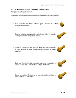 Capitulo 7 ELEMENTOS DE UNIÓN Y TRANSMISION
SolidWorks para Dibujo y Diseño Mecánico 7—11
7.1.1.1 Modelando la pieza TORNILLO SIMPLIFICADO
Perspectiva de la pieza a crear.
Enseguida identificaremos las operaciones necesarias para su creación.
 Base extruida. La base extruida para modelar la cabeza
hexagonal del tornillo.
 Saliente extruido. La operación saliente extruido es creada
para representar la longitud del tornillo.
 Sólido de Revolución. La arandela de la cabeza del tornillo
se crea a partir de rotar un perfil croquizado en el plano
superior.
 Corte de Revolución. La operación corte de revolución es
creada para realizar el filete de la cabeza del tornillo.
 Rosca cosmética. Se inserta la representación del tipo de
rosca utilizado en el tornillo.
 