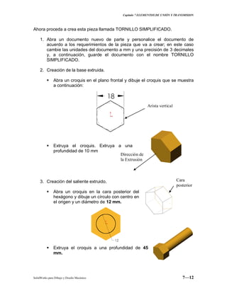 Capitulo 7 ELEMENTOS DE UNIÓN Y TRANSMISION
SolidWorks para Dibujo y Diseño Mecánico 7—12
Ahora proceda a crea esta pieza llamada TORNILLO SIMPLIFICADO.
1. Abra un documento nuevo de parte y personalice el documento de
acuerdo a los requerimientos de la pieza que va a crear; en este caso
cambie las unidades del documento a mm y una precisión de 3 decimales
y, a continuación, guarde el documento con el nombre TORNILLO
SIMPLIFICADO.
2. Creación de la base extruida.
 Abra un croquis en el plano frontal y dibuje el croquis que se muestra
a continuación:
 Extruya el croquis. Extruya a una
profundidad de 10 mm
3. Creación del saliente extruido.
 Abra un croquis en la cara posterior del
hexágono y dibuje un círculo con centro en
el origen y un diámetro de 12 mm.
 Extruya el croquis a una profundidad de 45
mm.
Arista vertical
Dirección de
la Extrusión
Cara
posterior
 