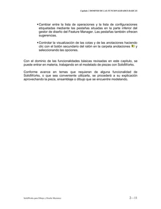 Capitulo 2 DOMINIO DE LAS FUNCIONALIDADES BASICAS
SolidWorks para Dibujo y Diseño Mecánico 2—11
Cambiar entre la lista de operaciones y la lista de configuraciones
etiquetadas mediante las pestañas situadas en la parte inferior del
gestor de diseño del Feature Manager. Las pestañas también ofrecen
sugerencias.
Controlar la visualización de las cotas y de las anotaciones haciendo
clic con el botón secundario del ratón en la carpeta anotaciones y
seleccionando las opciones.
Con el dominio de las funcionalidades básicas revisadas en este capitulo, se
puede entrar en materia, trabajando en el modelado de piezas con SolidWorks.
Conforme avance en temas que requieran de alguna funcionalidad de
SolidWorks, o que sea conveniente utilizarla, se procederá a su explicación
aprovechando la pieza, ensamblaje o dibujo que se encuentre modelando.
 