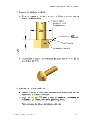 Capitulo 7 ELEMENTOS DE UNIÓN Y TRANSMISION
SolidWorks para Dibujo y Diseño Mecánico 7—13
4. Creación del sólido de revolución.
 Abra un croquis en el plano superior y dibuje el croquis que se
muestra a continuación:
 Revolucione el croquis. Cree el sólido de revolución alrededor del eje
a un ángulo de 360º.
5. Creación del corte de revolución.
 Inserte un eje por el centro del saliente extruido. Alrededor de este eje
se realizará el corte de revolución.
− Haga clic en Eje Axis o bien en Insertar, Geometría de
referencia, Eje (Insert, Reference geometry, Axis).
Aparece la caja de diálogo Construcción de ejes.
Arco Tangente
Arco Centro-Extremos
Centro del arco
coincidente con la
línea de centros
 