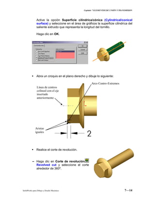 Capitulo 7 ELEMENTOS DE UNIÓN Y TRANSMISION
SolidWorks para Dibujo y Diseño Mecánico 7—14
Active la opción Superficie cilindrica/cónica (Cylindrical/conical
surface) y seleccione en el área de gráficos la superficie cilindrica del
saliente extruido que representa la longitud del tornillo.
Haga clic en OK.
 Abra un croquis en el plano derecho y dibuje lo siguiente:
 Realice el corte de revolución.
− Haga clic en Corte de revolución
Revolved cut y seleccione el corte
alrededor de 360º.
Aristas
iguales
Arco Centro-Extremos
Línea de centros
colineal con el eje
insertado
anteriormente
 