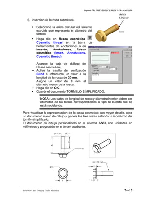 Capitulo 7 ELEMENTOS DE UNIÓN Y TRANSMISION
SolidWorks para Dibujo y Diseño Mecánico 7—15
6. Inserción de la risca cosmética.
 Seleccione la arista circular del saliente
extruido que representa el diámetro del
tornillo.
 Haga clic en Rosca cosmética
Cosmetic thread en la barra de
herramientas de Anotaciones o en
Insertar, Anotaciones, Rosca
cosmética (Insert, Annotations,
Cosmetic thread).
Aparece la caja de diálogo de
Rosca cosmética.
− Active la casilla de verificación
Blind e introduzca un valor a la
longitud de la rosca de 30 mm.
Asigne un valor de 9 mm al
diámetro menor de la rosca.
− Haga clic en OK.
 Guarde el documento TORNILLO SIMPLIFICADO.
NOTA: Los datos de longitud de rosca y diámetro interior deben ser
obtenidos de las tablas correspondientes al tipo de cuerda que se
está modelando.
Para visualizar la representación de la rosca cosmética con mayor detalle, abra
un documento nuevo de dibujo y genere las tres vistas estándar e isométrico del
tornillo simplificado.
El documento de dibujo personalícelo en el sistema ANSI, con unidades en
milímetros y proyección en el tercer cuadrante.
Arista
Circular
 