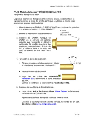 Capitulo 7 ELEMENTOS DE UNIÓN Y TRANSMISION
SolidWorks para Dibujo y Diseño Mecánico 7—16
7.1.1.2 Modelando la pieza TORNILLO ESQUEMATICO
Perspectiva de la pieza a crear.
La pieza a crear difiere de la pieza anteriormente creada, únicamente en la
representación de la rosca del tornillo, por lo que se utilizará la misma pieza
anterior con algunas modificaciones.
1. Abra el documento TORNILLO SIMPLIFICADO y a continuación, guárdelo
con el nombre TORNILLO ESQUEMATICO.
2. Elimine la inserción de rosca cosmética.
3. Creación de Chaflán. Agregue un
chaflán en el extremo del saliente
extruido que representa el diámetro
del tornillo. EL chaflán debe tener las
siguientes características: ángulo de
60º y distancia igual a la mitad del
paso del tornillo, en este caso 1.75/2
mm.
4. Creación de Corte de revolución.
 Abra un croquis en el plano derecho y dibuje
el croquis que se muestra a continuación:
 Realice el corte de revolución.
− Haga clic en Corte de revolución
Revolved cut y seleccione el corte alrededor
de 360º.
− Cambie el nombre de la operación Cut Revolve2 por Hilo.
5. Creación de una Matriz de Simetría Lineal.
 Haga clic en Matriz de simetría Lineal Lineal Pattern en la barra de
herramientas de Operaciones.
Aparece el cuadro de diálogo de Matriz de simetría lineal.
Visualice el eje temporal del saliente extruido, haciendo clic en Ver,
Ejes temporales (view, temporary Axis).
Chaflán
Ángulo 60º
Distancia .875
 