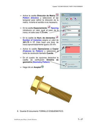 Capitulo 7 ELEMENTOS DE UNIÓN Y TRANSMISION
SolidWorks para Dibujo y Diseño Mecánico 7—17
− Active la casilla Dirección de Matriz
Pattern direction y seleccione el eje
temporal para definir la dirección de la
matriz. Invierta el sentido si es necesario.
− En la casilla Espaciamiento Spacing
introduzca un valor igual al paso de la
rosca, en este caso 1.75 mm.
− En la casilla de Num. de elementos
Number of instantes asigne un valor de
30/1.75 ≈ 17. Esto hace una long. de
rosca aproximadamente igual a 30 mm.
− Active la casilla Operaciones a Copiar
(Features to Pattern) y seleccione el
corte de revolución llamado Cuerda.
− En el cuadro de opciones desactive la
casilla de verificación Simetría de
geometría (Geometry Pattern)
− Haga clic en Aceptar
6. Guarde El documento TORNILLO ESQUEMATICO.
 