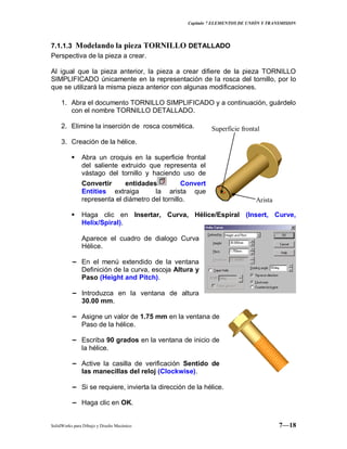 Capitulo 7 ELEMENTOS DE UNIÓN Y TRANSMISION
SolidWorks para Dibujo y Diseño Mecánico 7—18
7.1.1.3 Modelando la pieza TORNILLO DETALLADO
Perspectiva de la pieza a crear.
Al igual que la pieza anterior, la pieza a crear difiere de la pieza TORNILLO
SIMPLIFICADO únicamente en la representación de la rosca del tornillo, por lo
que se utilizará la misma pieza anterior con algunas modificaciones.
1. Abra el documento TORNILLO SIMPLIFICADO y a continuación, guárdelo
con el nombre TORNILLO DETALLADO.
2. Elimine la inserción de rosca cosmética.
3. Creación de la hélice.
 Abra un croquis en la superficie frontal
del saliente extruido que representa el
vástago del tornillo y haciendo uso de
Convertir entidades Convert
Entities extraiga la arista que
representa el diámetro del tornillo.
 Haga clic en Insertar, Curva, Hélice/Espiral (Insert, Curve,
Helix/Spiral).
Aparece el cuadro de dialogo Curva
Hélice.
− En el menú extendido de la ventana
Definición de la curva, escoja Altura y
Paso (Height and Pitch).
− Introduzca en la ventana de altura
30.00 mm.
− Asigne un valor de 1.75 mm en la ventana de
Paso de la hélice.
− Escriba 90 grados en la ventana de inicio de
la hélice.
− Active la casilla de verificación Sentido de
las manecillas del reloj (Clockwise).
− Si se requiere, invierta la dirección de la hélice.
− Haga clic en OK.
Arista
Superficie frontal
 