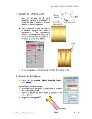 Capitulo 7 ELEMENTOS DE UNIÓN Y TRANSMISION
SolidWorks para Dibujo y Diseño Mecánico 7—19
4. Creación del perfil de la cuerda.
 Abra un croquis en el plano
derecho, cambie la orientación a
Vista Derecha y dibuje el croquis
que se muestra enseguida:
 Para posicionar el área del perfil de
la cuerda, agregue una relación
geométrica de Penetración
(Pierce) entre el punto medio de la
línea horizontal del triangulo y el
inicio de la arista de la hélice
 El croquis queda completamente definido. Cierre el croquis.
5. Creación del Corte Barrido.
 Haga clic en Insertar, Corte, Barrido (Insert,
Cut, Sweep).
Aparece el cuadro de diálogo .
− Active la casilla del perfil y seleccione el croquis
del perfil de la cuerda.
− Active la casilla de Trayectoria y seleccione la
hélice creada.
− Haga clic en Aceptar
Punto
medio
Línea de
construcción
Pierce
 