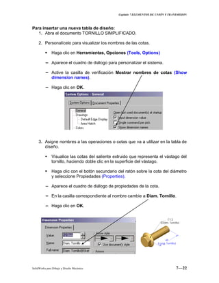 Capitulo 7 ELEMENTOS DE UNIÓN Y TRANSMISION
SolidWorks para Dibujo y Diseño Mecánico 7—22
Para insertar una nueva tabla de diseño:
1. Abra el documento TORNILLO SIMPLIFICADO.
2. Personalícelo para visualizar los nombres de las cotas.
 Haga clic en Herramientas, Opciones (Tools, Options)
− Aparece el cuadro de diálogo para personalizar el sistema.
− Active la casilla de verificación Mostrar nombres de cotas (Show
dimension names).
− Haga clic en OK.
3. Asigne nombres a las operaciones o cotas que va a utilizar en la tabla de
diseño.
 Visualice las cotas del saliente extruido que representa el vástago del
tornillo, haciendo doble clic en la superficie del vástago.
 Haga clic con el botón secundario del ratón sobre la cota del diámetro
y seleccione Propiedades (Properties).
− Aparece el cuadro de diálogo de propiedades de la cota.
− En la casilla correspondiente al nombre cambie a Diam. Tornillo.
− Haga clic en OK.
 