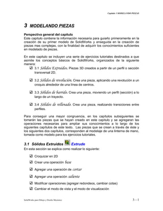 Capitulo 3 MODELANDO PIEZAS
SolidWorks para Dibujo y Diseño Mecánico 3—1
33 MODELANDO PIEZAS
Perspectiva general del capitulo
Este capitulo contiene la información necesaria para guiarlo primeramente en la
creación de su primer modelo de SolidWorks y enseguida en la creación de
piezas mas complejas, con la finalidad de adquirir los conocimientos suficientes
en modelado de piezas.
En este capitulo se incluyen una serie de ejercicios tutoriales destinados a que
asimile los conceptos básicos de SolidWorks, organizados de la siguiente
manera:
3.1 Sólidos Extruidos. Piezas 3D creados a partir de un perfil o sección
transversal 2D.
3.2 Sólidos de revolución. Crea una pieza, aplicando una revolución a un
croquis alrededor de una línea de centros.
3.3 Sólidos de barrido. Crea una pieza, moviendo un perfil (sección) a lo
largo de un trayecto.
3.4 Sólidos de rellenado. Crea una pieza, realizando transiciones entre
perfiles.
Para conseguir una mayor congruencia, en los capítulos subsiguientes se
tomarán las piezas que se hayan creado en este capitulo y se agregaran las
operaciones necesarias para ampliar sus conocimientos a lo largo de los
siguientes capítulos de este texto. Las piezas que se crean a través de éste y
los siguientes dos capítulos, corresponden al modelaje de una linterna de mano,
tomada como modelo para los ejercicios tutoriales.
3.1 Sólidos Extruidos Extrude
En esta sección se explica como realizar lo siguiente:
Croquizar en 2D
Crear una operación base
Agregar una operación de cortar
Agregar una operación saliente
Modificar operaciones (agregar redondeos, cambiar cotas)
Cambiar el modo de vista y el modo de visualización
 